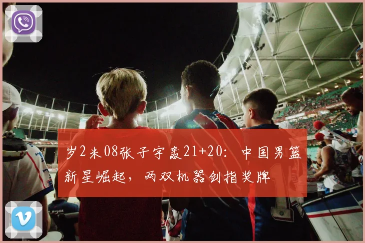 岁2米08张子宇轰21+20：中国男篮新星崛起，两双机器剑指奖牌