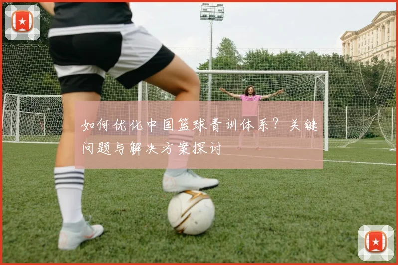 如何优化中国篮球青训体系？关键问题与解决方案探讨