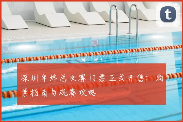深圳年终总决赛门票正式开售：购票指南与观赛攻略