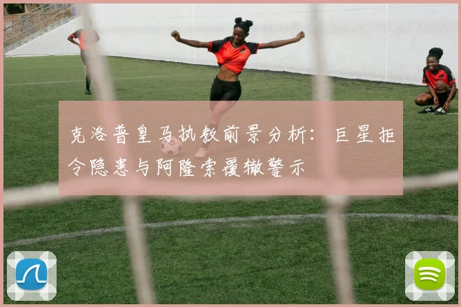 克洛普皇马执教前景分析：巨星拒令隐患与阿隆索覆辙警示