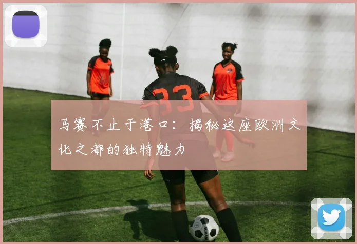 马赛不止于港口：揭秘这座欧洲文化之都的独特魅力