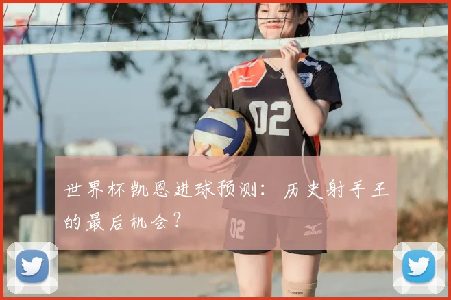 世界杯凯恩进球预测：历史射手王的最后机会？