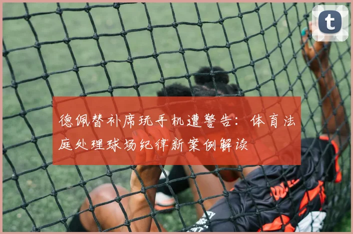 德佩替补席玩手机遭警告：体育法庭处理球场纪律新案例解读
