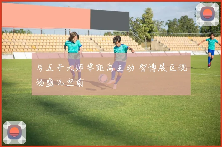 与五子大师零距离互动 智博展区现场盛况空前