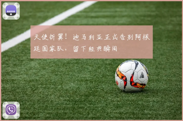 天使折翼！迪马利亚正式告别阿根廷国家队，留下经典瞬间