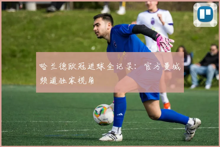 哈兰德欧冠进球全记录：官方曼城频道独家视角