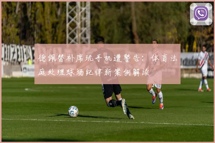 德佩替补席玩手机遭警告：体育法庭处理球场纪律新案例解读
