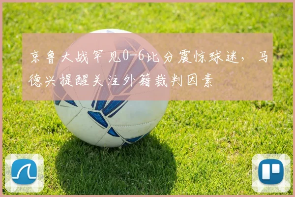 京鲁大战罕见0-6比分震惊球迷，马德兴提醒关注外籍裁判因素