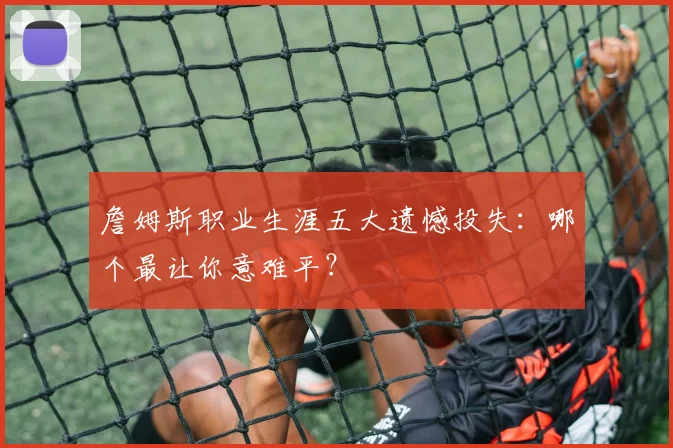詹姆斯职业生涯五大遗憾投失：哪个最让你意难平？