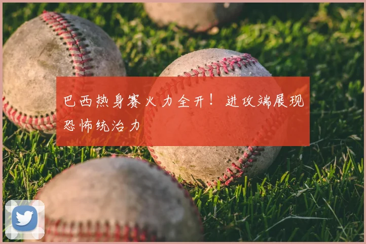 巴西热身赛火力全开！进攻端展现恐怖统治力