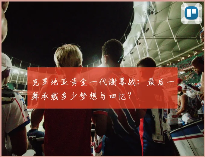 克罗地亚黄金一代谢幕战：最后一舞承载多少梦想与回忆？