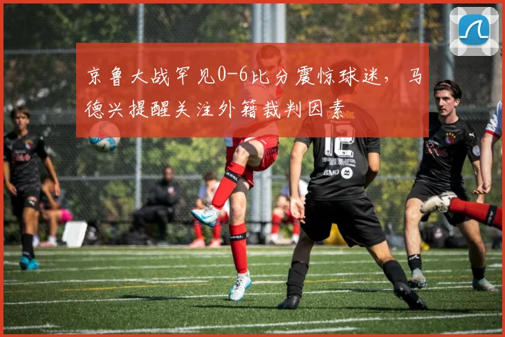 京鲁大战罕见0-6比分震惊球迷，马德兴提醒关注外籍裁判因素