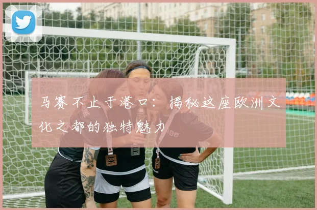 马赛不止于港口：揭秘这座欧洲文化之都的独特魅力