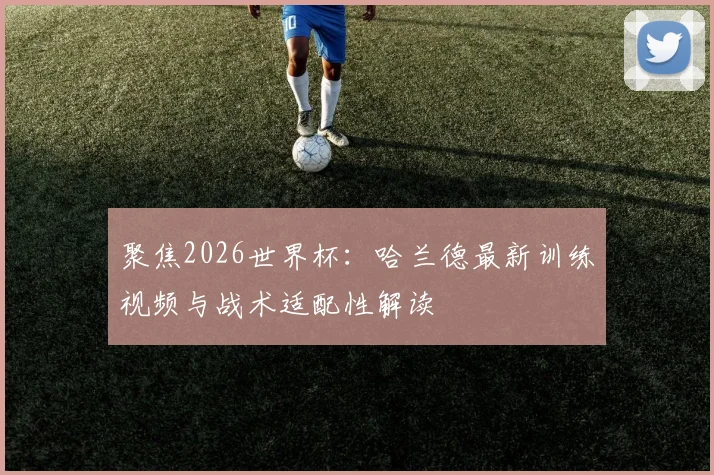 聚焦2026世界杯：哈兰德最新训练视频与战术适配性解读