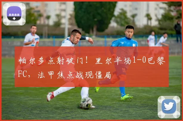 帕尔多点射破门！里尔半场1-0巴黎FC，法甲焦点战现僵局
