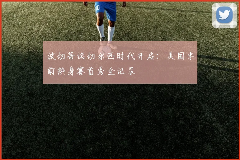 波切蒂诺切尔西时代开启：美国季前热身赛首秀全记录