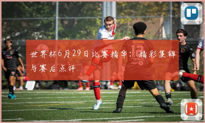 世界杯6月29日比赛精华：精彩集锦与赛后点评