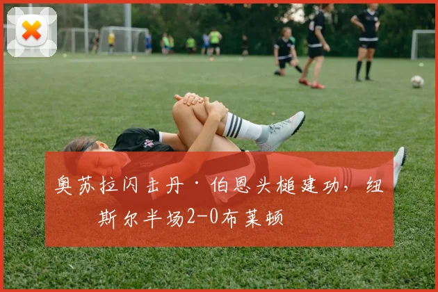 奥苏拉闪击丹·伯恩头槌建功，纽卡斯尔半场2-0布莱顿