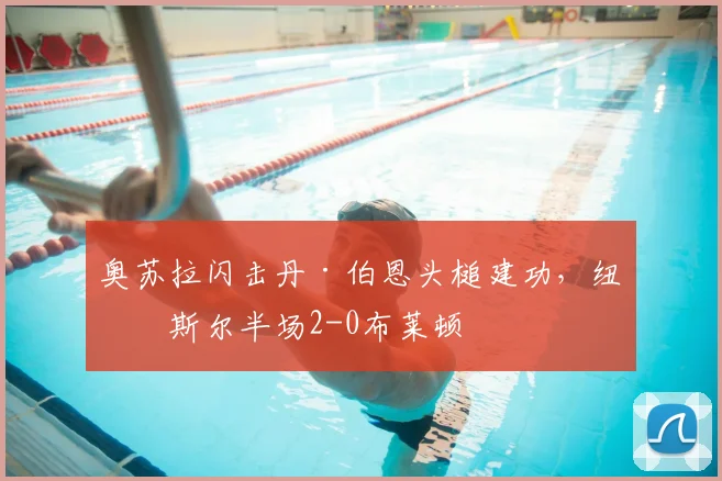 奥苏拉闪击丹·伯恩头槌建功，纽卡斯尔半场2-0布莱顿