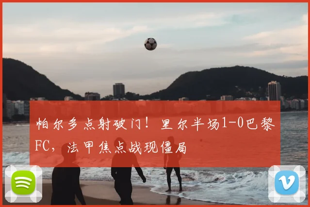帕尔多点射破门！里尔半场1-0巴黎FC，法甲焦点战现僵局