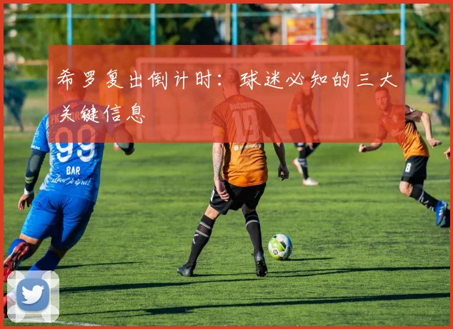 希罗复出倒计时：球迷必知的三大关键信息